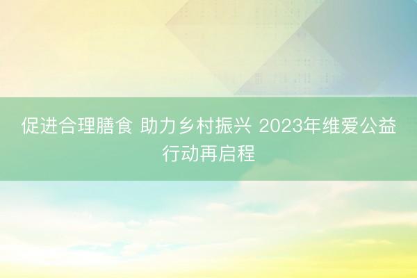 促进合理膳食 助力乡村振兴 2023年维爱公益行动再启程