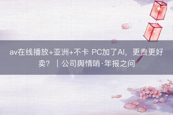 av在线播放+亚洲+不卡 PC加了AI，更贵更好卖？｜公司舆情哨·年报之问