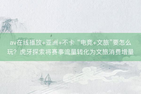 av在线播放+亚洲+不卡 “电竞+文旅”要怎么玩？虎牙探索将赛事流量转化为文旅消费增量