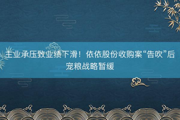 主业承压致业绩下滑！依依股份收购案“告吹”后宠粮战略暂缓