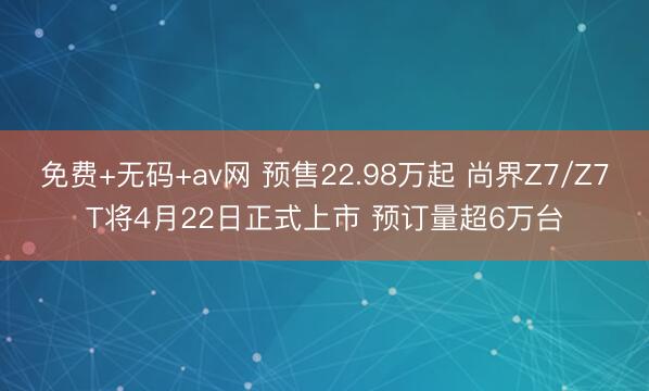 免费+无码+av网 预售22.98万起 尚界Z7/Z7T将4月22日正式上市 预订量超6万台