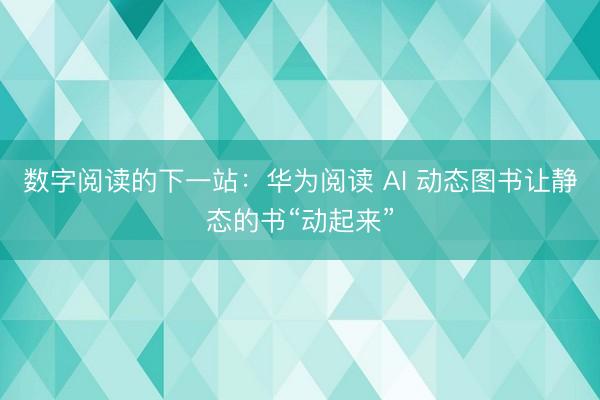 数字阅读的下一站：华为阅读 AI 动态图书让静态的书“动起来”