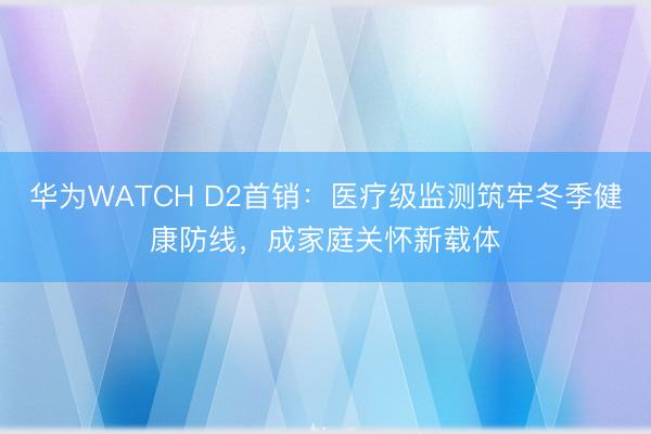 华为WATCH D2首销：医疗级监测筑牢冬季健康防线，成家庭关怀新载体
