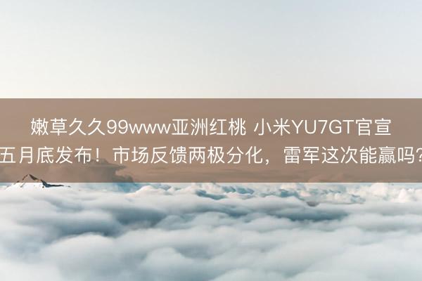 嫩草久久99www亚洲红桃 小米YU7GT官宣五月底发布！市场反馈两极分化，雷军这次能赢吗？