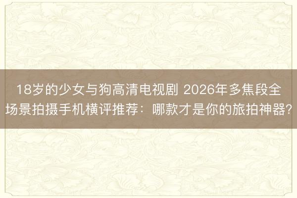 18岁的少女与狗高清电视剧 2026年多焦段全场景拍摄手机横评推荐：哪款才是你的旅拍神器？