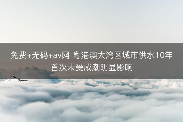 免费+无码+av网 粤港澳大湾区城市供水10年首次未受咸潮明显影响