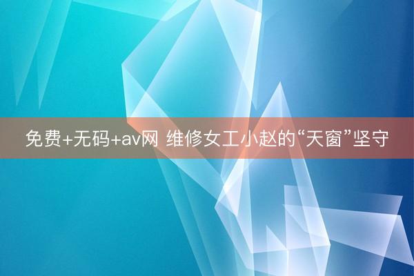 免费+无码+av网 维修女工小赵的“天窗”坚守