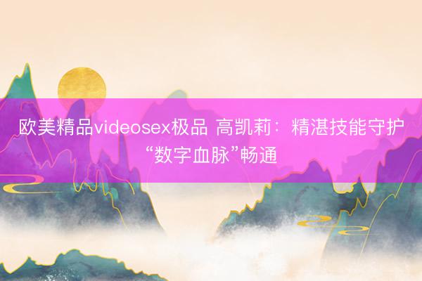 欧美精品videosex极品 高凯莉：精湛技能守护“数字血脉”畅通
