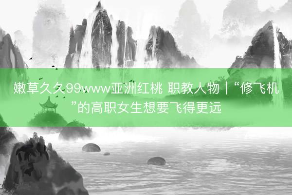 嫩草久久99www亚洲红桃 职教人物｜“修飞机”的高职女生想要飞得更远