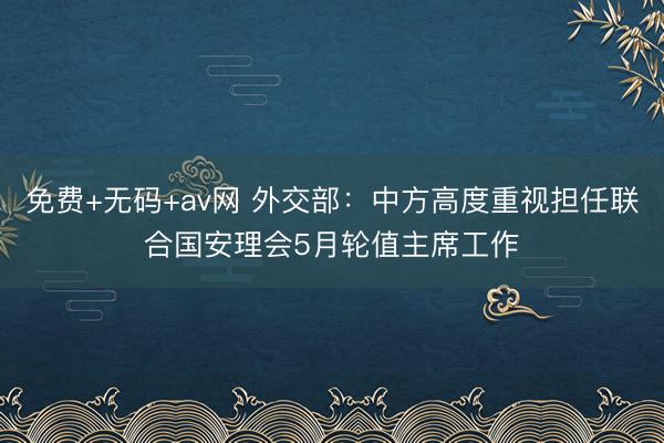 免费+无码+av网 外交部：中方高度重视担任联合国安理会5月轮值主席工作