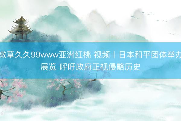 嫩草久久99www亚洲红桃 视频丨日本和平团体举办展览 呼吁政府正视侵略历史
