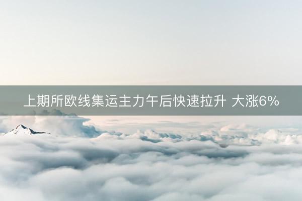 上期所欧线集运主力午后快速拉升 大涨6%