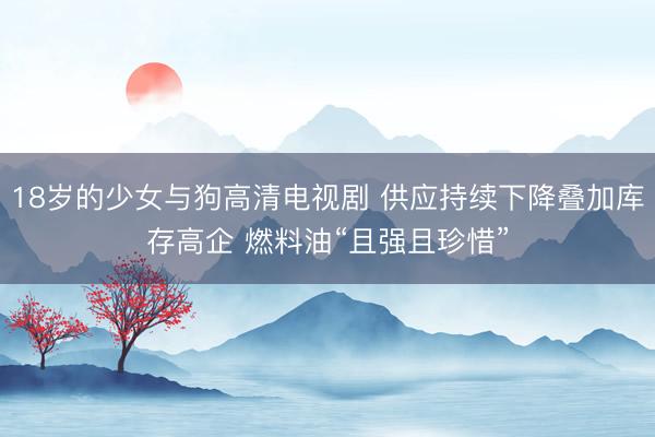 18岁的少女与狗高清电视剧 供应持续下降叠加库存高企 燃料油“且强且珍惜”