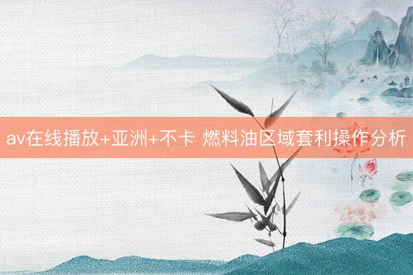 av在线播放+亚洲+不卡 燃料油区域套利操作分析