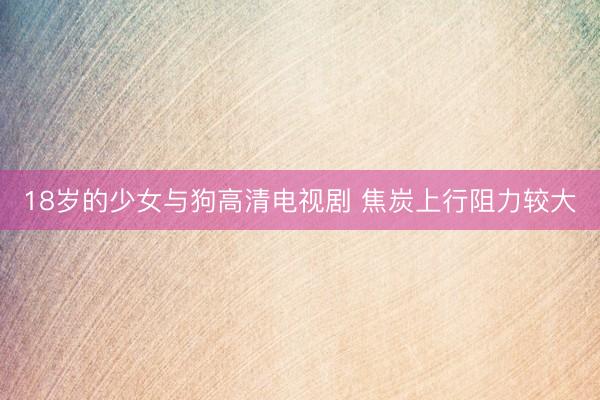 18岁的少女与狗高清电视剧 焦炭上行阻力较大