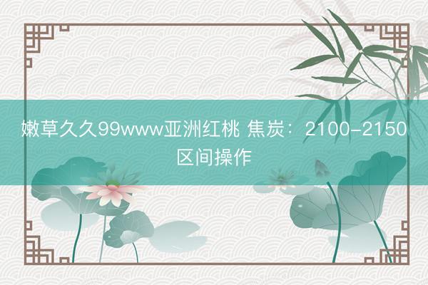 嫩草久久99www亚洲红桃 焦炭：2100-2150区间操作