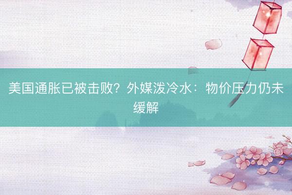 美国通胀已被击败？外媒泼冷水：物价压力仍未缓解