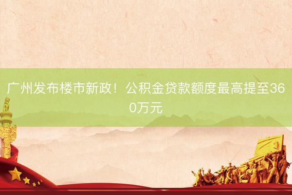 广州发布楼市新政！公积金贷款额度最高提至360万元