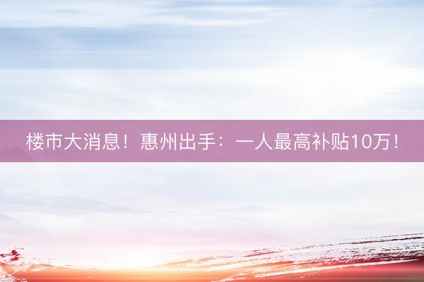 楼市大消息！惠州出手：一人最高补贴10万！