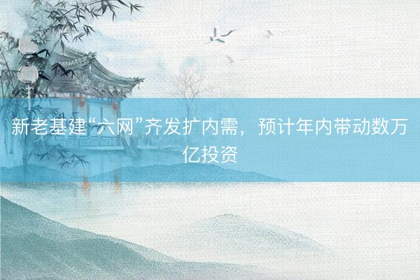 新老基建“六网”齐发扩内需，预计年内带动数万亿投资