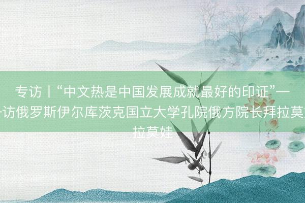 专访丨“中文热是中国发展成就最好的印证”——访俄罗斯伊尔库茨克国立大学孔院俄方院长拜拉莫娃
