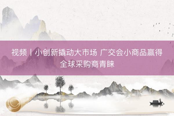 视频丨小创新撬动大市场 广交会小商品赢得全球采购商青睐