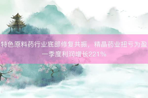 特色原料药行业底部修复共振，精晶药业扭亏为盈一季度利润增长221%