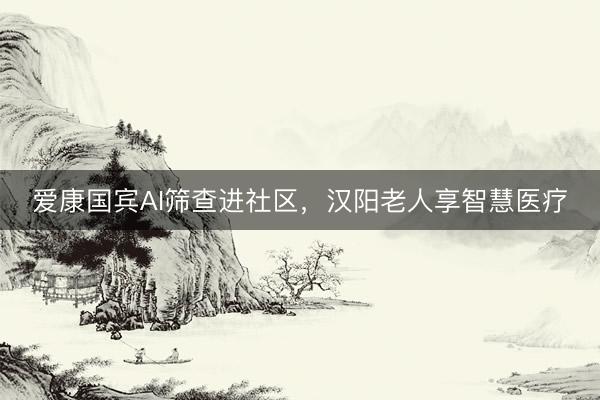 爱康国宾AI筛查进社区，汉阳老人享智慧医疗