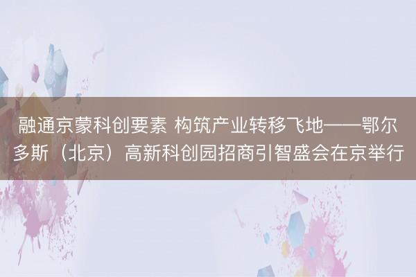 融通京蒙科创要素 构筑产业转移飞地——鄂尔多斯（北京）高新科创园招商引智盛会在京举行