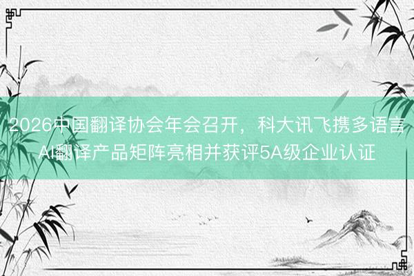 2026中国翻译协会年会召开，科大讯飞携多语言AI翻译产品矩阵亮相并获评5A级企业认证
