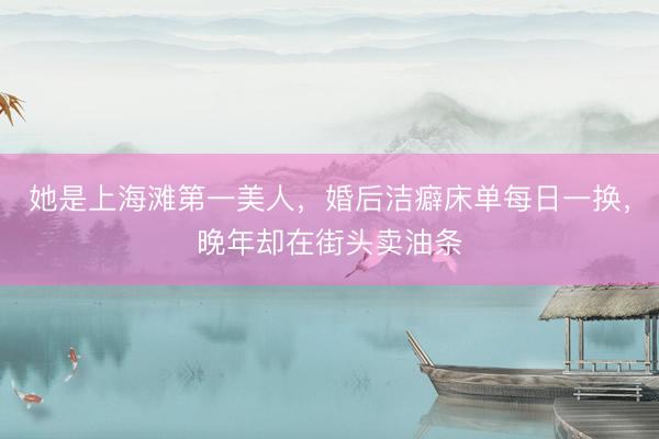 她是上海滩第一美人，婚后洁癖床单每日一换，晚年却在街头卖油条