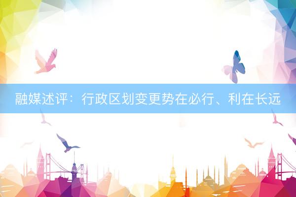 融媒述评：行政区划变更势在必行、利在长远