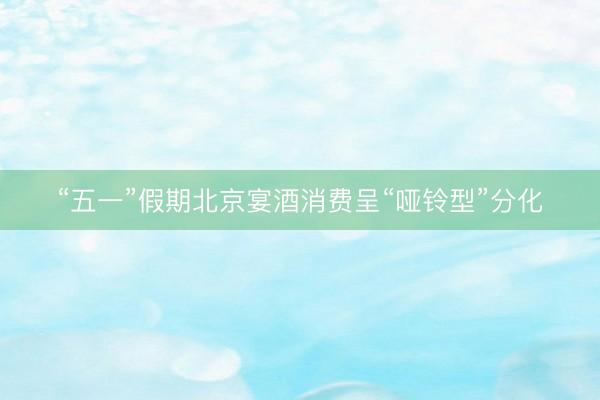 “五一”假期北京宴酒消费呈“哑铃型”分化
