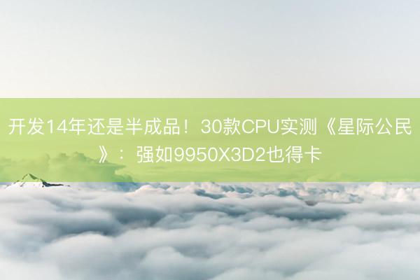 开发14年还是半成品！30款CPU实测《星际公民》：强如9950X3D2也得卡