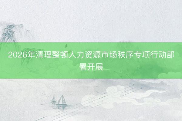 2026年清理整顿人力资源市场秩序专项行动部署开展
