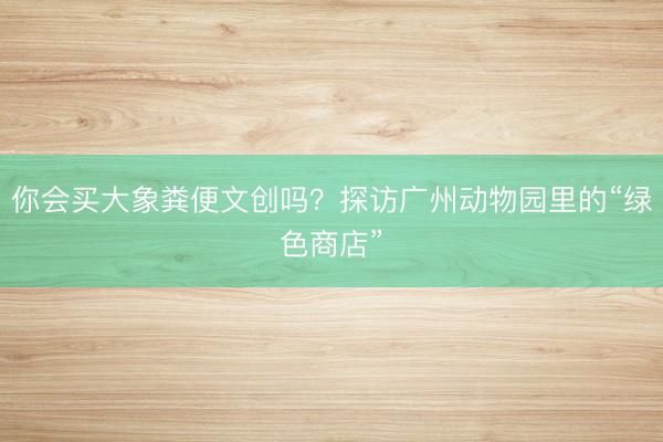 你会买大象粪便文创吗?探访广州动物园里的“绿色商店”