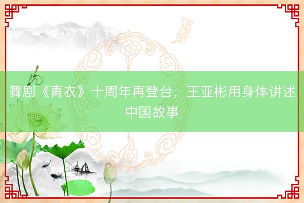 舞剧《青衣》十周年再登台，王亚彬用身体讲述中国故事