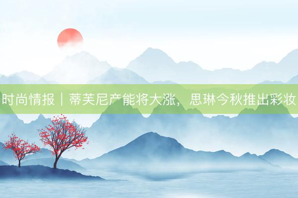 时尚情报｜蒂芙尼产能将大涨，思琳今秋推出彩妆