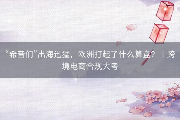 “希音们”出海迅猛，欧洲打起了什么算盘？｜跨境电商合规大考