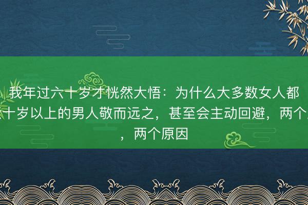 我年过六十岁才恍然大悟：为什么大多数女人都对六十岁以上的男人敬而远之，甚至会主动回避，两个原因