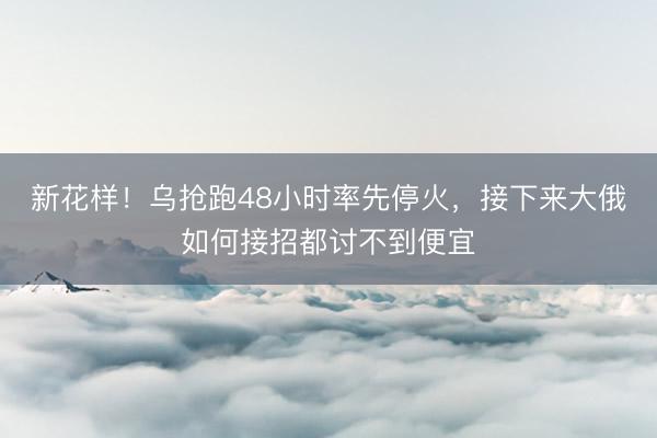 新花样！乌抢跑48小时率先停火，接下来大俄如何接招都讨不到便宜