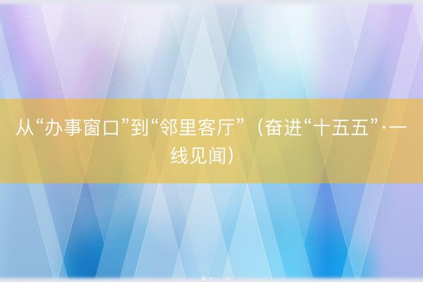 从“办事窗口”到“邻里客厅”（奋进“十五五”·一线见闻） 
