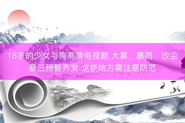 18岁的少女与狗高清电视剧 大雾、暴雨、沙尘暴三预警齐发 这些地方需注意防范