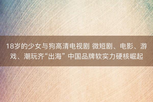 18岁的少女与狗高清电视剧 微短剧、电影、游戏、潮玩齐“出海” 中国品牌软实力硬核崛起