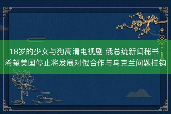 18岁的少女与狗高清电视剧 俄总统新闻秘书：希望美国停止将发展对俄合作与乌克兰问题挂钩