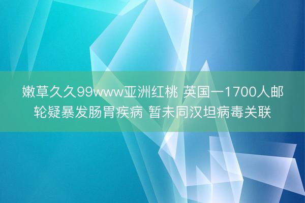 嫩草久久99www亚洲红桃 英国一1700人邮轮疑暴发肠胃疾病 暂未同汉坦病毒关联
