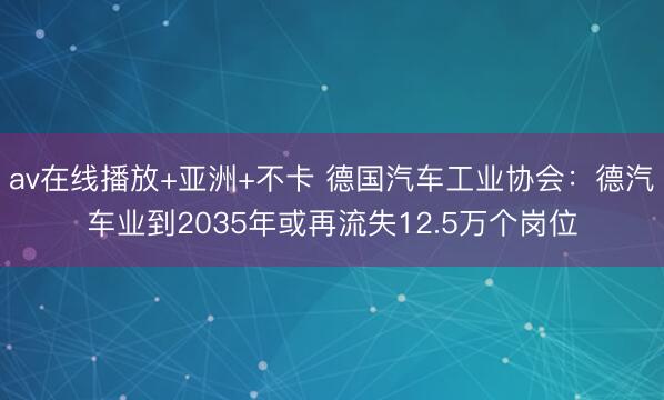 av在线播放+亚洲+不卡 德国汽车工业协会：德汽车业到2035年或再流失12.5万个岗位