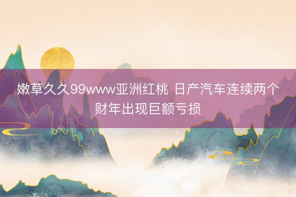 嫩草久久99www亚洲红桃 日产汽车连续两个财年出现巨额亏损