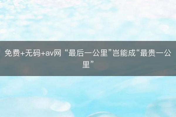免费+无码+av网 “最后一公里”岂能成“最贵一公里”