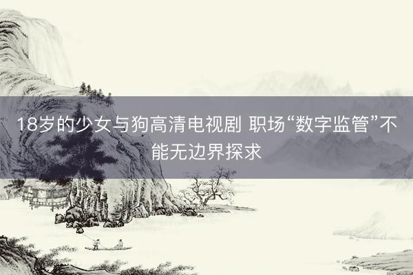 18岁的少女与狗高清电视剧 职场“数字监管”不能无边界探求